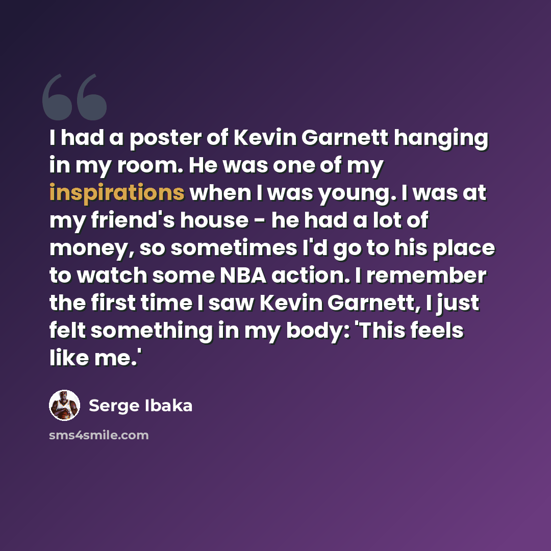 “I had a poster of Kevin Garnett hanging in my room. He was one of my inspirations when I was young. I was at my friend's house - he had a lot of money, so sometimes I'd go to his place to watch some NBA action. I remember the first time I saw Kevin Garnett, I just felt something in my body: 'This…” quote by Serge Ibaka