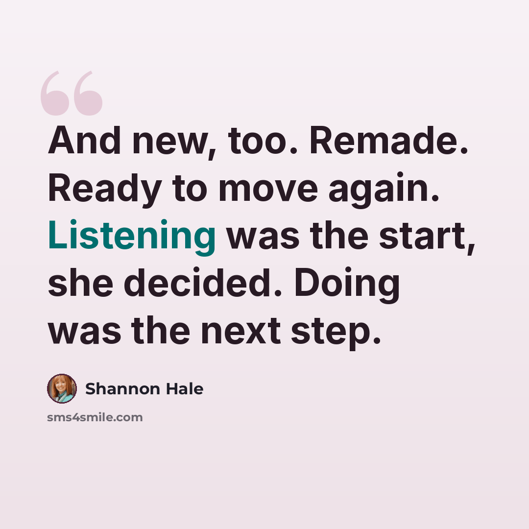 “And new, too. Remade. Ready to move again. Listening was the start, she decided. Doing was the next step.” quote by Shannon Hale
