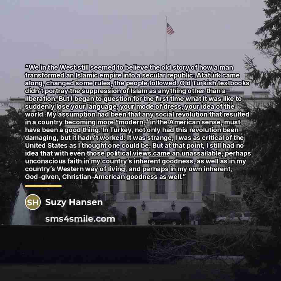 “We in the West still seemed to believe the old story of how a man transformed an Islamic empire into a secular republic: Atatürk came along, changed some rules, the people followed. Old Turkish textbooks didn’t portray the suppression of Islam as anything other than a liberation. But I began to…” quote by Suzy Hansen