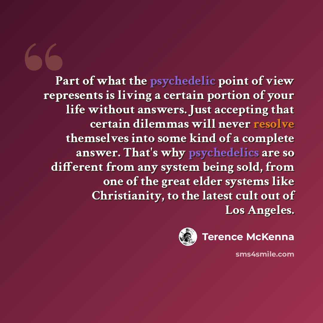 “Part of what the psychedelic point of view represents is living a certain portion of your life without answers. Just accepting that certain dilemmas will never resolve themselves into some kind of a complete answer. That's why psychedelics are so different from any system being sold, from one of…” quote by Terence McKenna