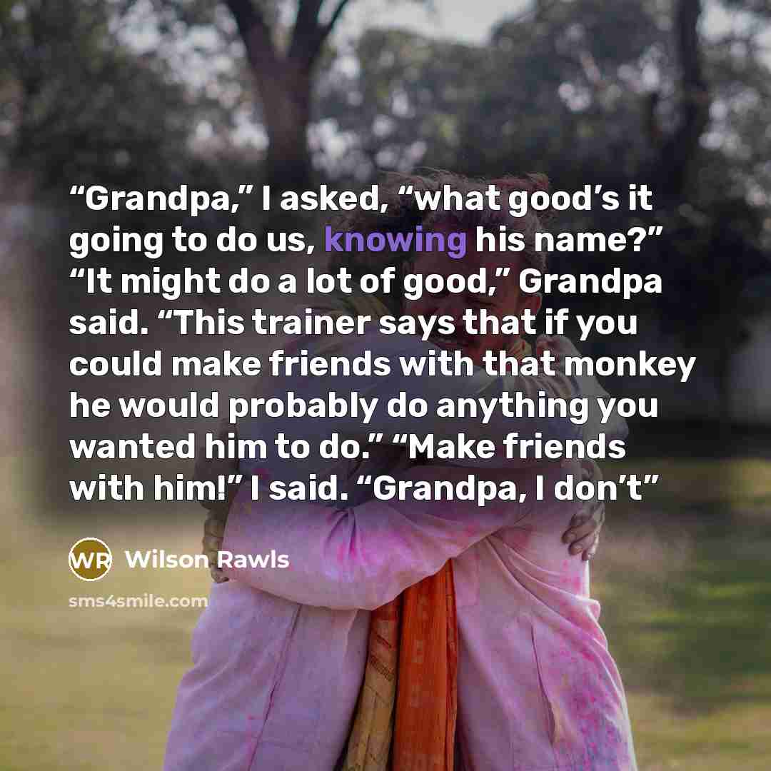 “Grandpa,” I asked, “what good’s it going to do us, knowing his name?” “It might do a lot of good,” Grandpa said. “This trainer says that if you could make friends with that monkey he would probably do anything you wanted him to do.” “Make friends with him!” I said. “Grandpa, I don’t” quote by Wilson Rawls