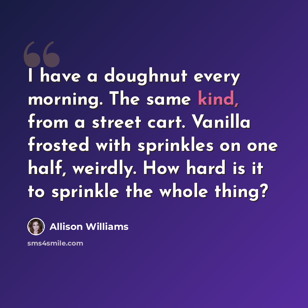 “I have a doughnut every morning. The same kind, from a street cart. Vanilla frosted with sprinkles on one half, weirdly. How hard is it to sprinkle the whole thing?” quote by Allison Williams