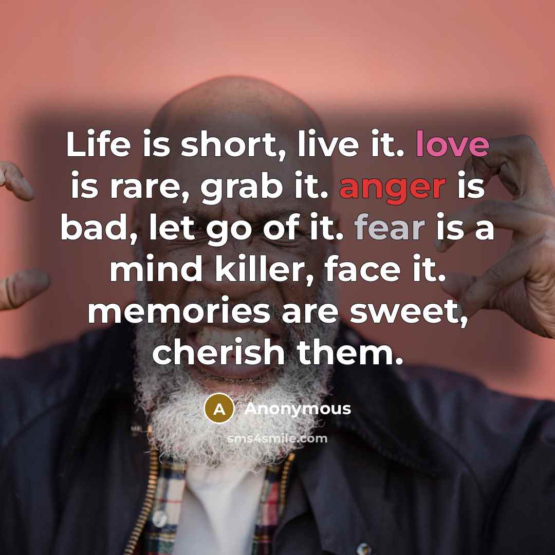 “Life is short, live it. love is rare, grab it. anger is bad, let go of it. fear is a mind killer, face it. memories are sweet, cherish them.” quote by Anonymous