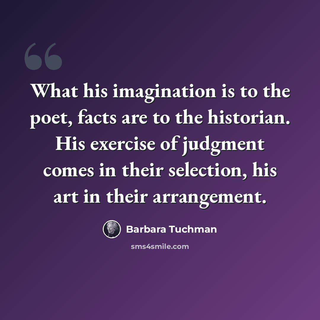 “What his imagination is to the poet, facts are to the historian. His exercise of judgment comes in their selection, his art in their arrangement.” quote by Barbara Tuchman