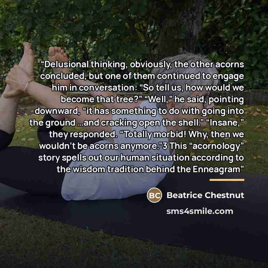 “Delusional thinking, obviously, the other acorns concluded, but one of them continued to engage him in conversation: “So tell us, how would we become that tree?” “Well,” he said, pointing downward, “it has something to do with going into the ground …and cracking open the shell.” “Insane,” they…” quote by Beatrice Chestnut