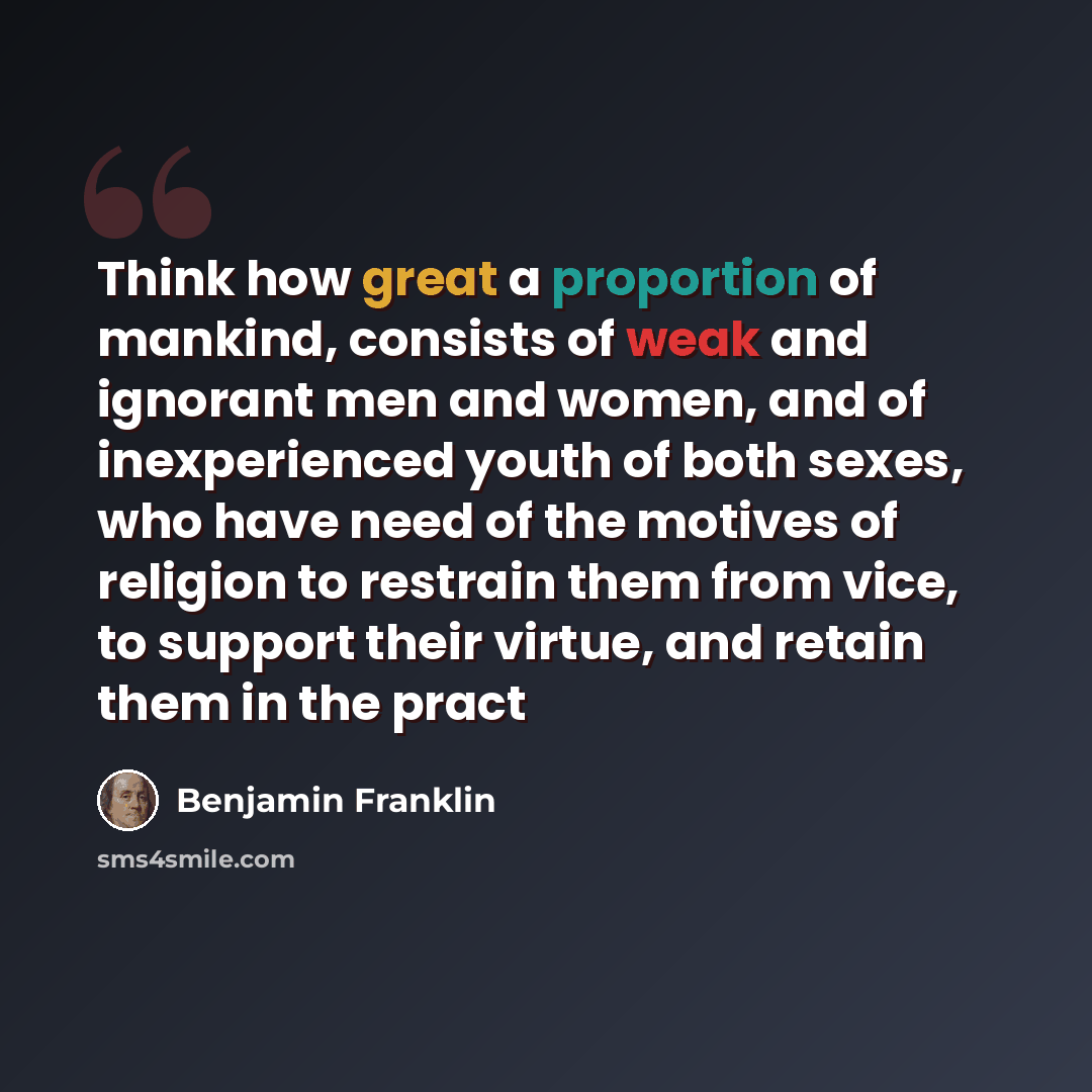 “Think how great a proportion of mankind, consists of weak and ignorant men and women, and of inexperienced youth of both sexes, who have need of the motives of religion to restrain them from vice, to support their virtue, and retain them in the pract” quote by Benjamin Franklin