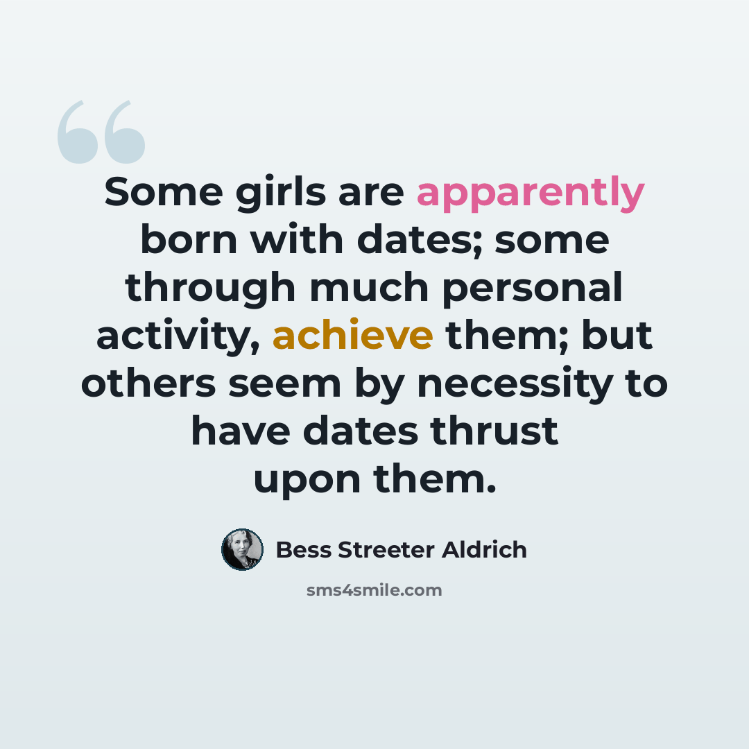 “Some girls are apparently born with dates; some through much personal activity, achieve them; but others seem by necessity to have dates thrust upon them.” quote by Bess Streeter Aldrich