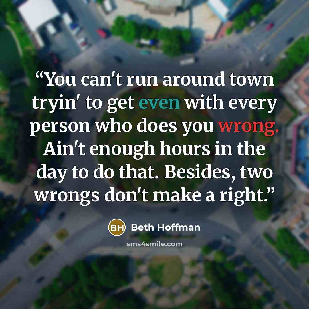 “You can't run around town tryin' to get even with every person who does you wrong. Ain't enough hours in the day to do that. Besides, two wrongs don't make a right.” quote by Beth Hoffman
