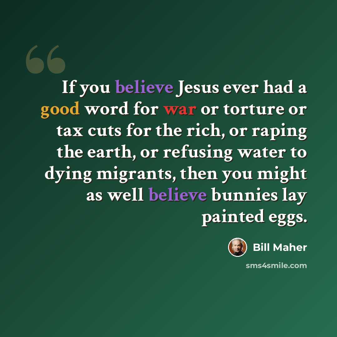 “If you believe Jesus ever had a good word for war or torture or tax cuts for the rich, or raping the earth, or refusing water to dying migrants, then you might as well believe bunnies lay painted eggs.” quote by Bill Maher