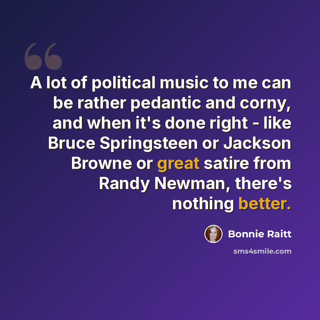 “A lot of political music to me can be rather pedantic and corny, and when it's done right - like Bruce Springsteen or Jackson Browne or great satire from Randy Newman, there's nothing better.” quote by Bonnie Raitt