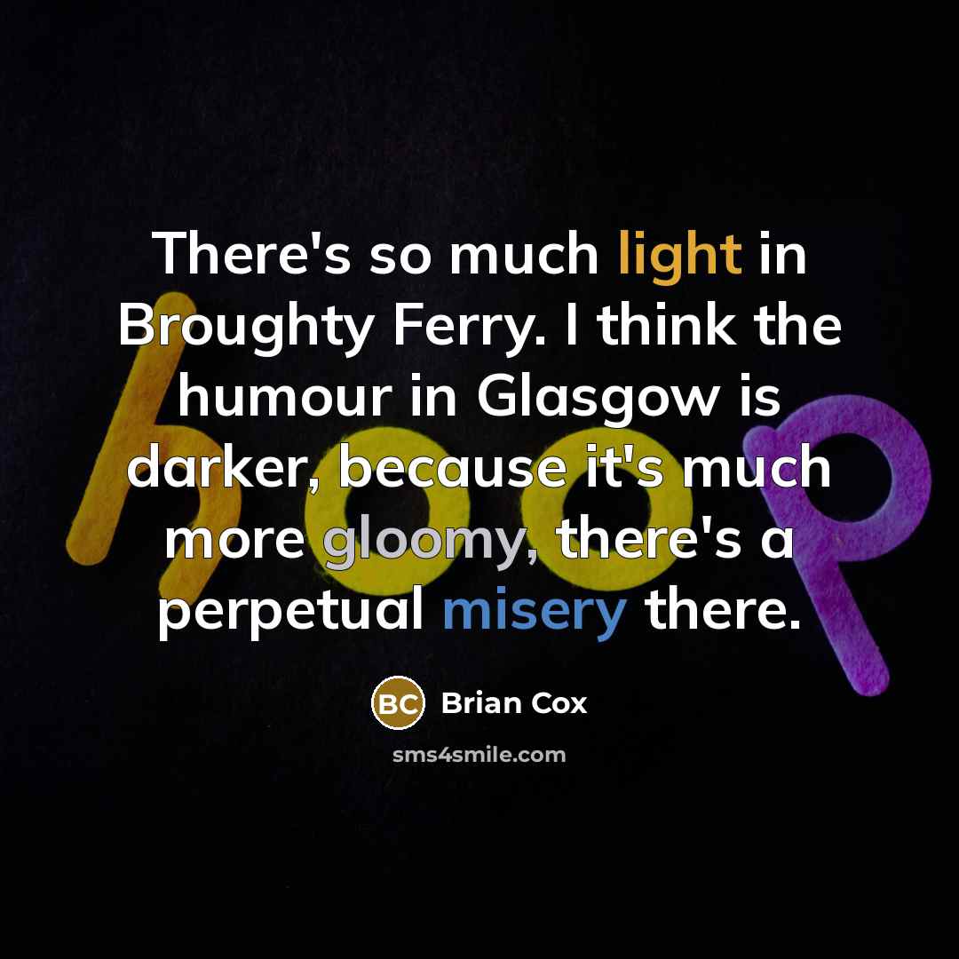 “There's so much light in Broughty Ferry. I think the humour in Glasgow is darker, because it's much more gloomy, there's a perpetual misery there.” quote by Brian Cox