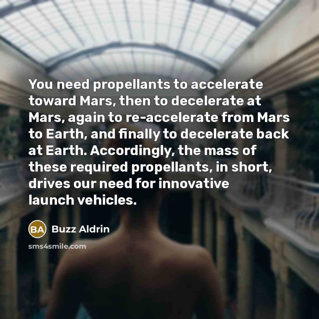 “You need propellants to accelerate toward Mars, then to decelerate at Mars, again to re-accelerate from Mars to Earth, and finally to decelerate back at Earth. Accordingly, the mass of these required propellants, in short, drives our need for innovative launch vehicles.” quote by Buzz Aldrin