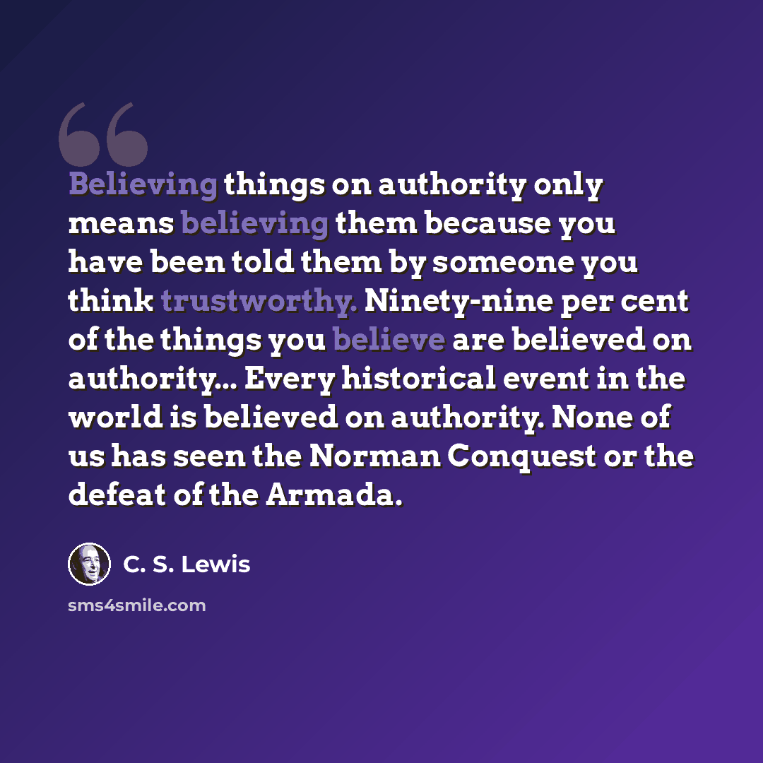 “Believing things on authority only means believing them because you have been told them by someone you think trustworthy. Ninety-nine per cent of the things you believe are believed on authority... Every historical event in the world is believed on authority. None of us has seen the Norman…” quote by C. S. Lewis