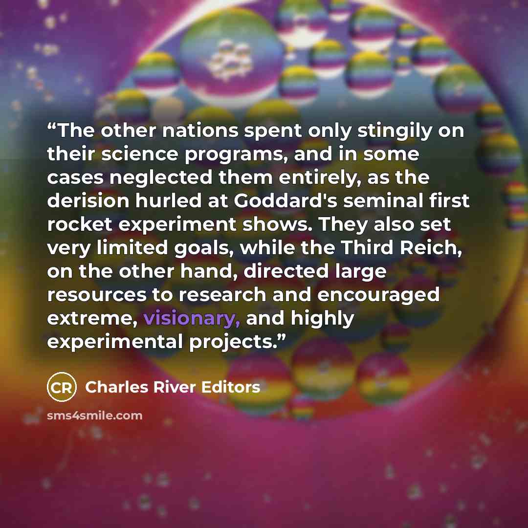 “The other nations spent only stingily on their science programs, and in some cases neglected them entirely, as the derision hurled at Goddard's seminal first rocket experiment shows. They also set very limited goals, while the Third Reich, on the other hand, directed large resources to research…” quote by Charles River Editors