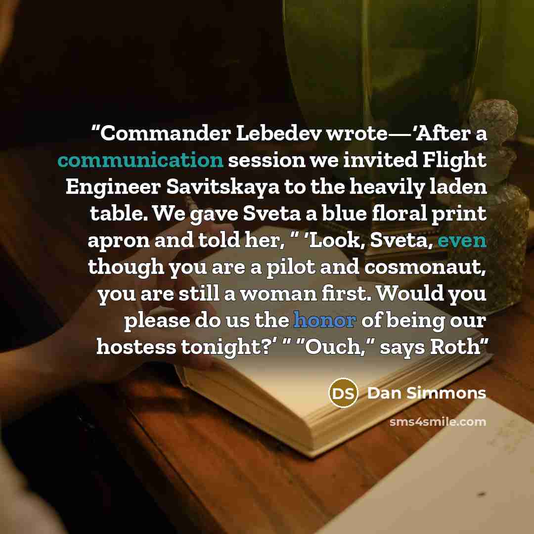 “Commander Lebedev wrote—‘After a communication session we invited Flight Engineer Savitskaya to the heavily laden table. We gave Sveta a blue floral print apron and told her, “ ‘Look, Sveta, even though you are a pilot and cosmonaut, you are still a woman first. Would you please do us the honor of…” quote by Dan Simmons