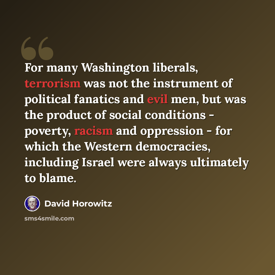 “For many Washington liberals, terrorism was not the instrument of political fanatics and evil men, but was the product of social conditions - poverty, racism and oppression - for which the Western democracies, including Israel were always ultimately to blame.” quote by David Horowitz