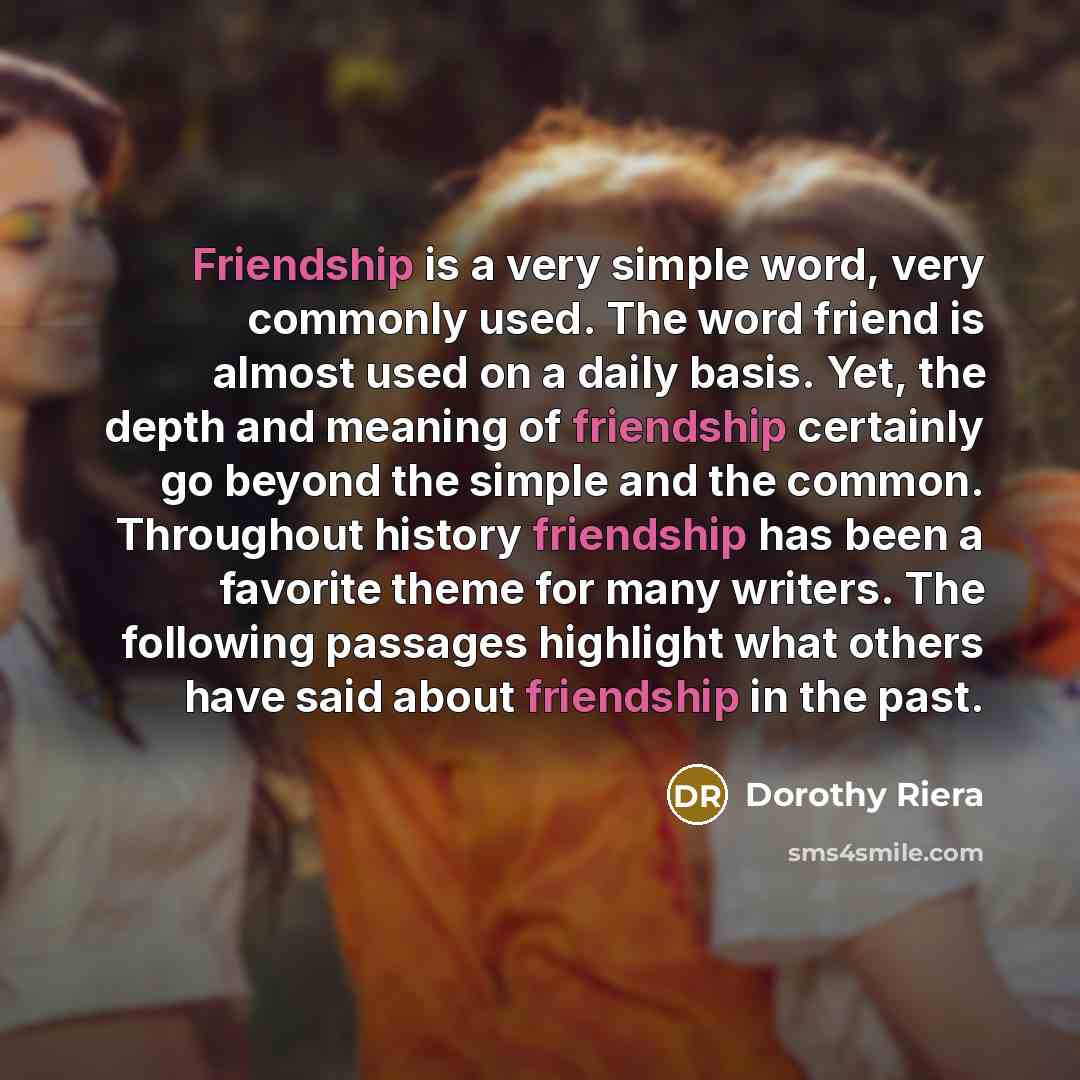 “Friendship is a very simple word, very commonly used. The word friend is almost used on a daily basis. Yet, the depth and meaning of friendship certainly go beyond the simple and the common. Throughout history friendship has been a favorite theme for many writers. The following passages highlight…” quote by Dorothy Riera