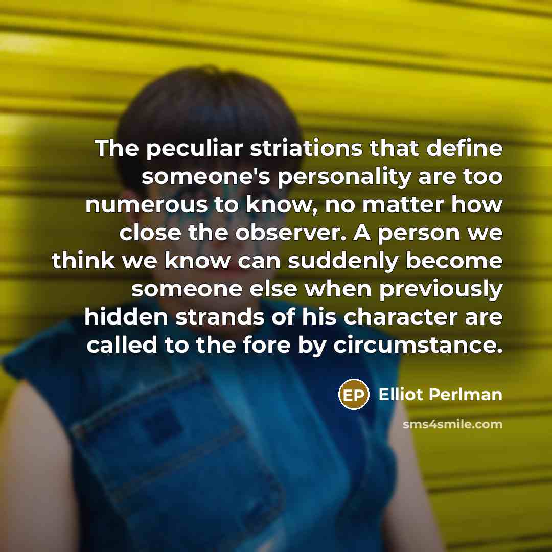 “The peculiar striations that define someone's personality are too numerous to know, no matter how close the observer. A person we think we know can suddenly become someone else when previously hidden strands of his character are called to the fore by circumstance.” quote by Elliot Perlman