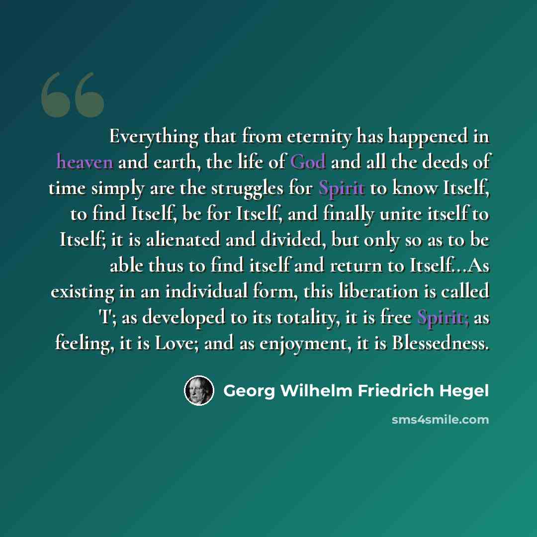 “Everything that from eternity has happened in heaven and earth, the life of God and all the deeds of time simply are the struggles for Spirit to know Itself, to find Itself, be for Itself, and finally unite itself to Itself; it is alienated and divided, but only so as to be able thus to find…” quote by Georg Wilhelm Friedrich Hegel