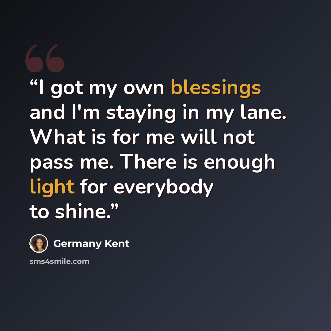 “I got my own blessings and I'm staying in my lane. What is for me will not pass me. There is enough light for everybody to shine.” quote by Germany Kent
