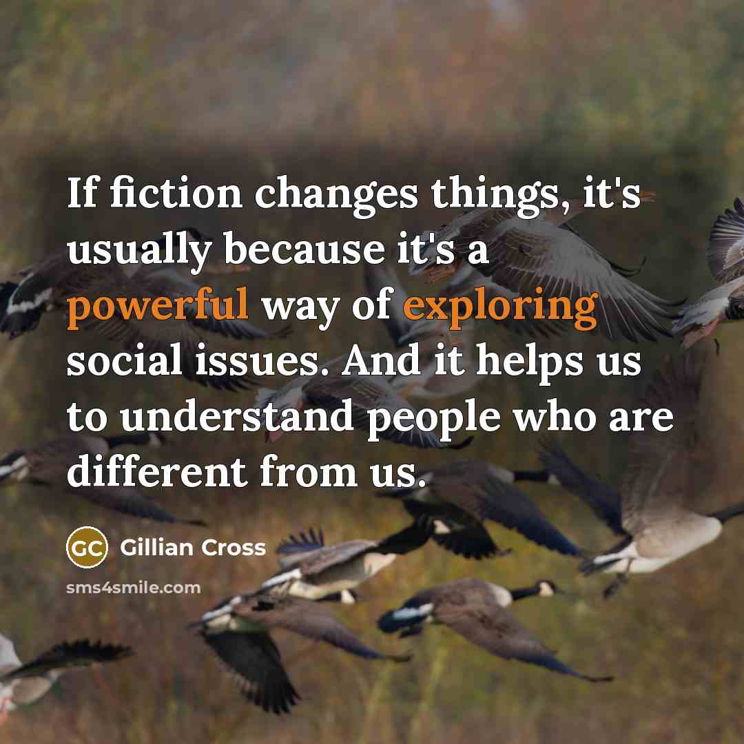 “If fiction changes things, it's usually because it's a powerful way of exploring social issues. And it helps us to understand people who are different from us.” quote by Gillian Cross