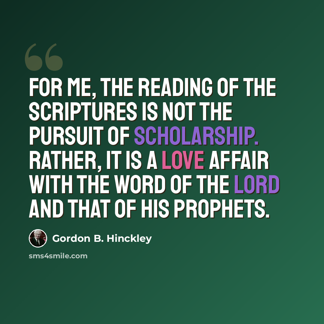 “For me, the reading of the scriptures is not the pursuit of scholarship. Rather, it is a love affair with the word of the Lord and that of His prophets.” quote by Gordon B. Hinckley