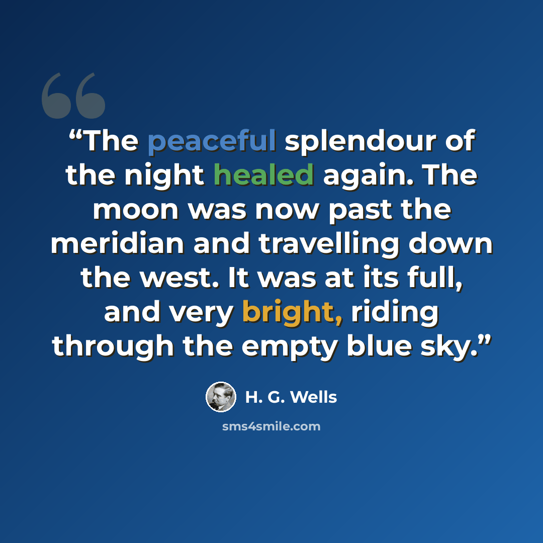 “The peaceful splendour of the night healed again. The moon was now past the meridian and travelling down the west. It was at its full, and very bright, riding through the empty blue sky.” quote by H. G. Wells
