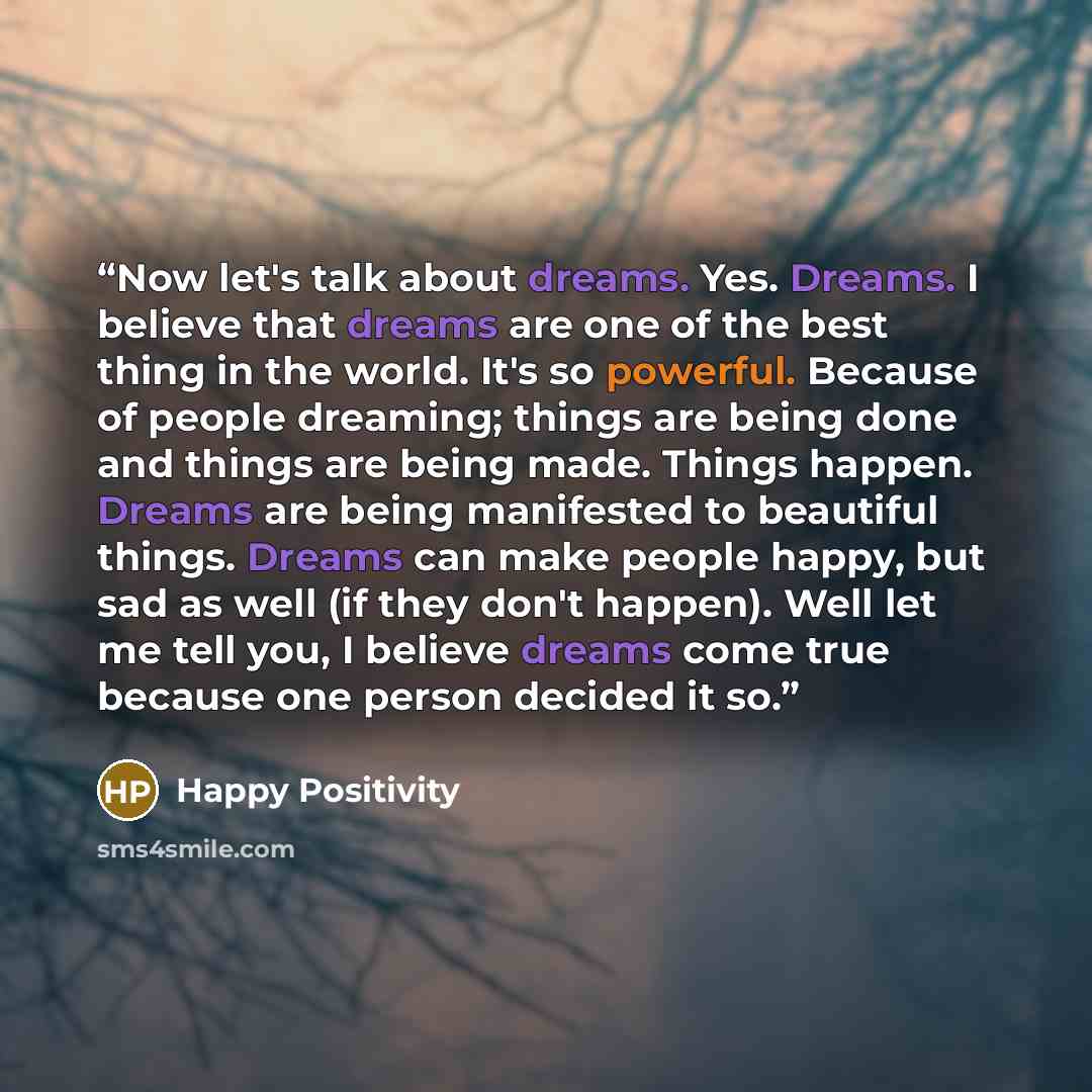 “Now let's talk about dreams. Yes. Dreams. I believe that dreams are one of the best thing in the world. It's so powerful. Because of people dreaming; things are being done and things are being made. Things happen. Dreams are being manifested to beautiful things. Dreams can make people happy, but…” quote by Happy Positivity