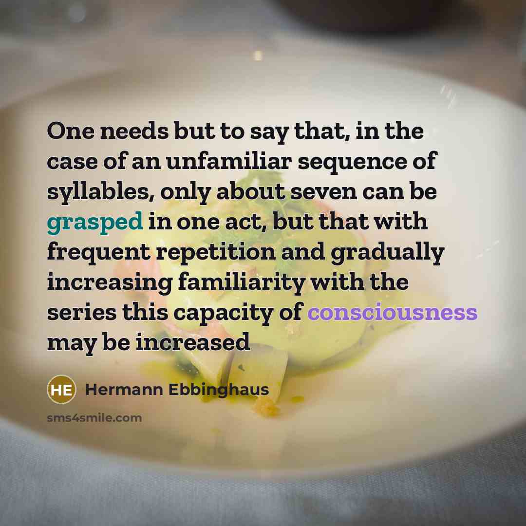 “One needs but to say that, in the case of an unfamiliar sequence of syllables, only about seven can be grasped in one act, but that with frequent repetition and gradually increasing familiarity with the series this capacity of consciousness may be increased” quote by Hermann Ebbinghaus
