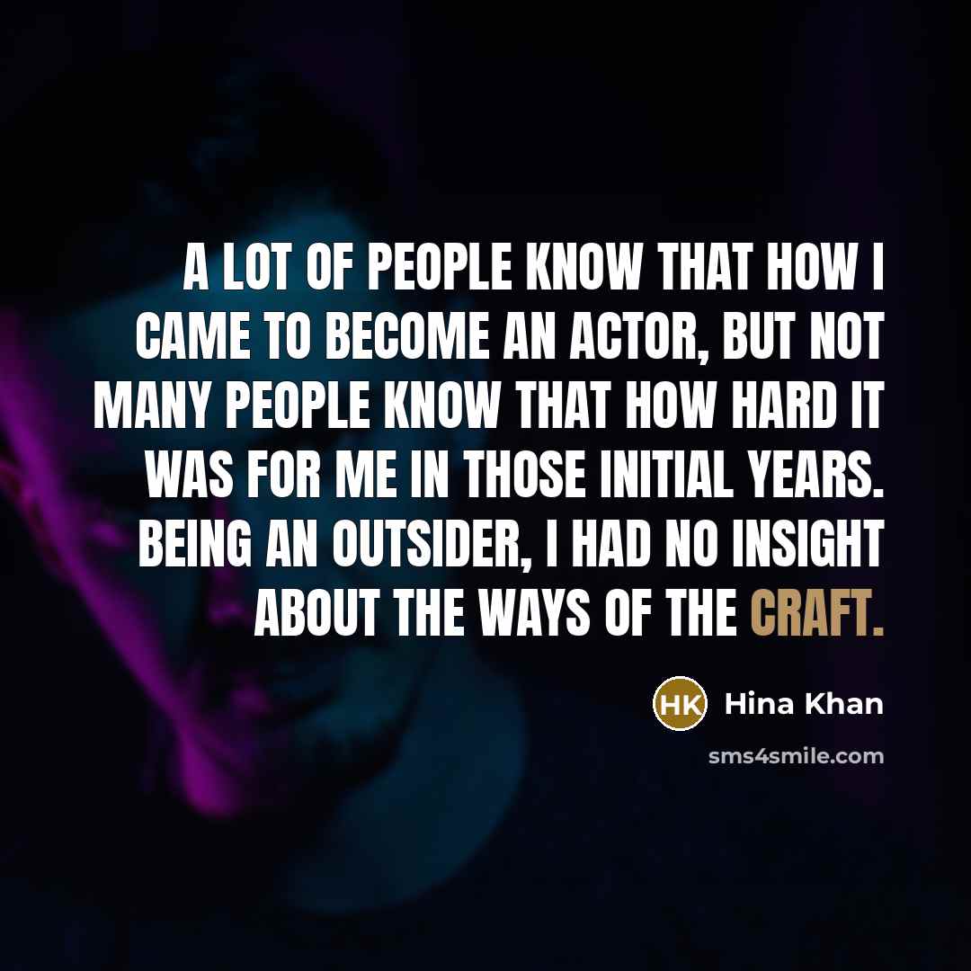 “A lot of people know that how I came to become an actor, but not many people know that how hard it was for me in those initial years. Being an outsider, I had no insight about the ways of the craft.” quote by Hina Khan