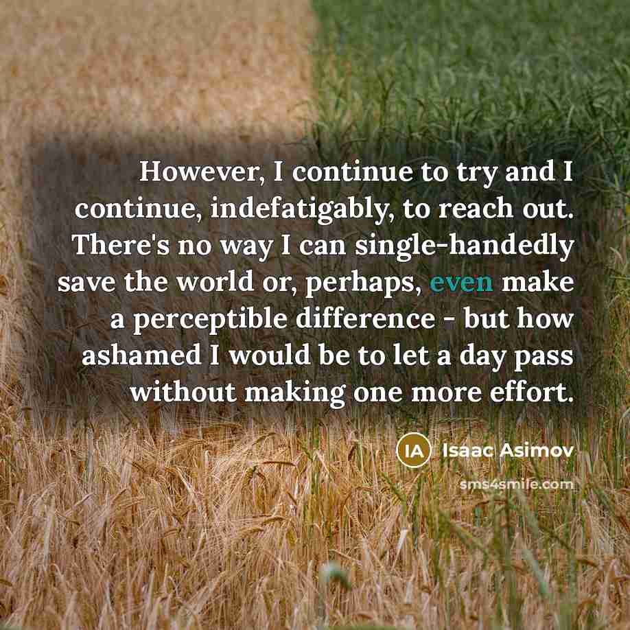 “However, I continue to try and I continue, indefatigably, to reach out. There's no way I can single-handedly save the world or, perhaps, even make a perceptible difference - but how ashamed I would be to let a day pass without making one more effort.” quote by Isaac Asimov