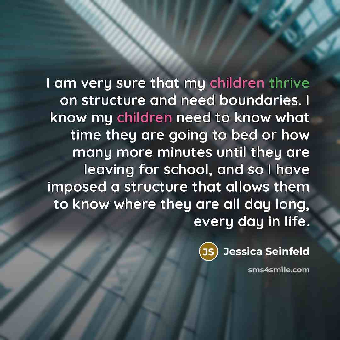 “I am very sure that my children thrive on structure and need boundaries. I know my children need to know what time they are going to bed or how many more minutes until they are leaving for school, and so I have imposed a structure that allows them to know where they are all day long, every day in…” quote by Jessica Seinfeld