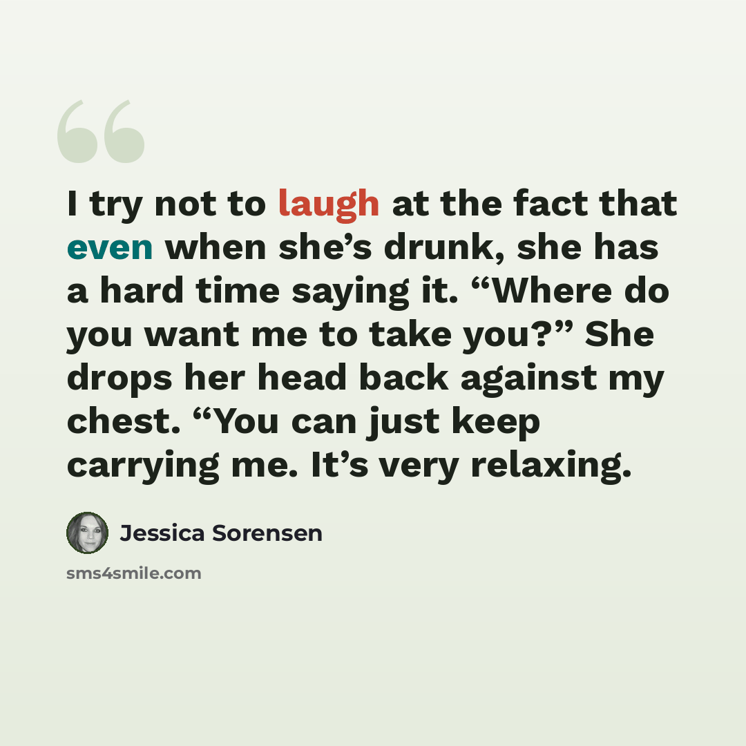 “I try not to laugh at the fact that even when she’s drunk, she has a hard time saying it. “Where do you want me to take you?” She drops her head back against my chest. “You can just keep carrying me. It’s very relaxing.” quote by Jessica Sorensen