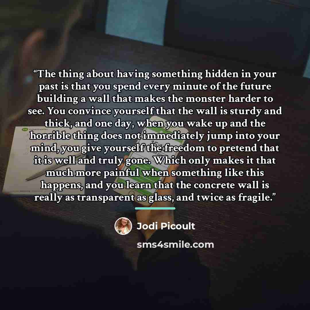 “The thing about having something hidden in your past is that you spend every minute of the future building a wall that makes the monster harder to see. You convince yourself that the wall is sturdy and thick, and one day, when you wake up and the horrible thing does not immediately jump into your…” quote by Jodi Picoult