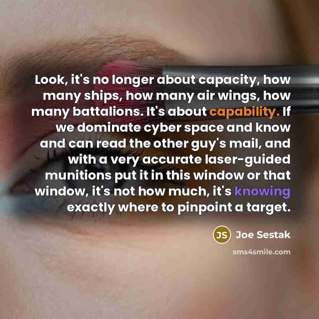 “Look, it's no longer about capacity, how many ships, how many air wings, how many battalions. It's about capability. If we dominate cyber space and know and can read the other guy's mail, and with a very accurate laser-guided munitions put it in this window or that window, it's not how much, it's…” quote by Joe Sestak