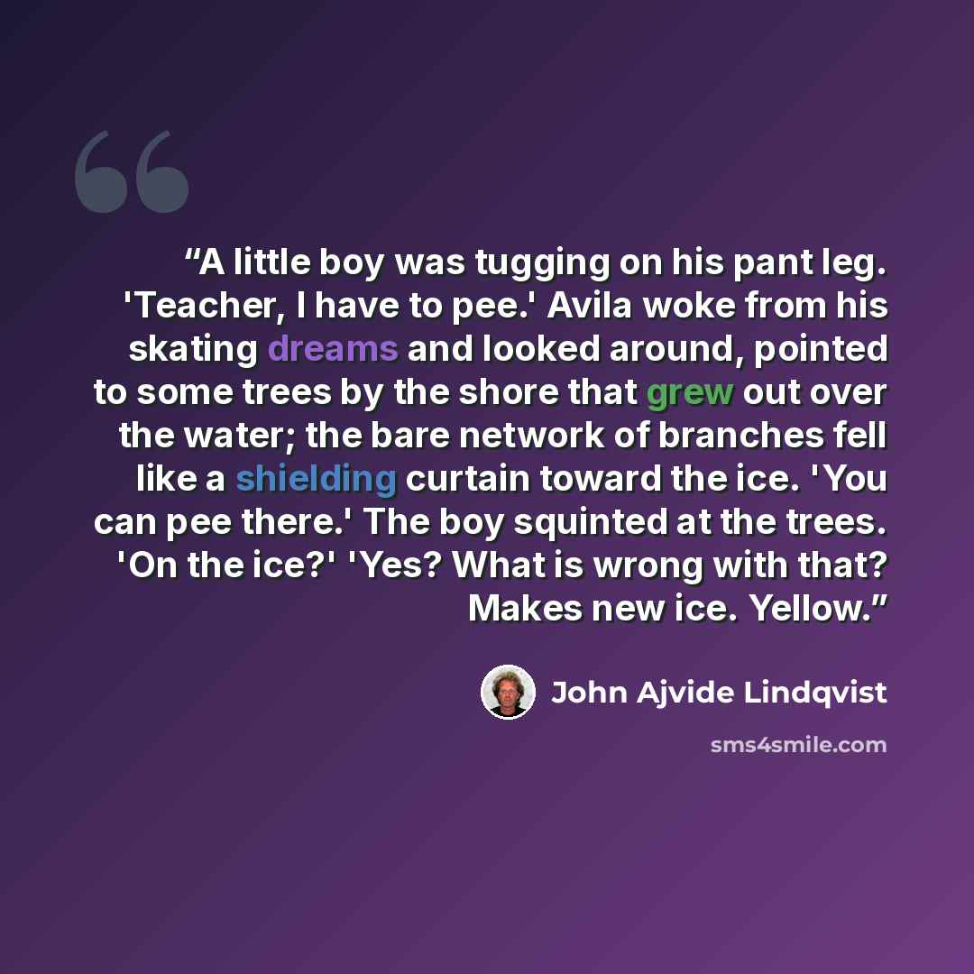 “A little boy was tugging on his pant leg. 'Teacher, I have to pee.' Avila woke from his skating dreams and looked around, pointed to some trees by the shore that grew out over the water; the bare network of branches fell like a shielding curtain toward the ice. 'You can pee there.' The boy…” quote by John Ajvide Lindqvist