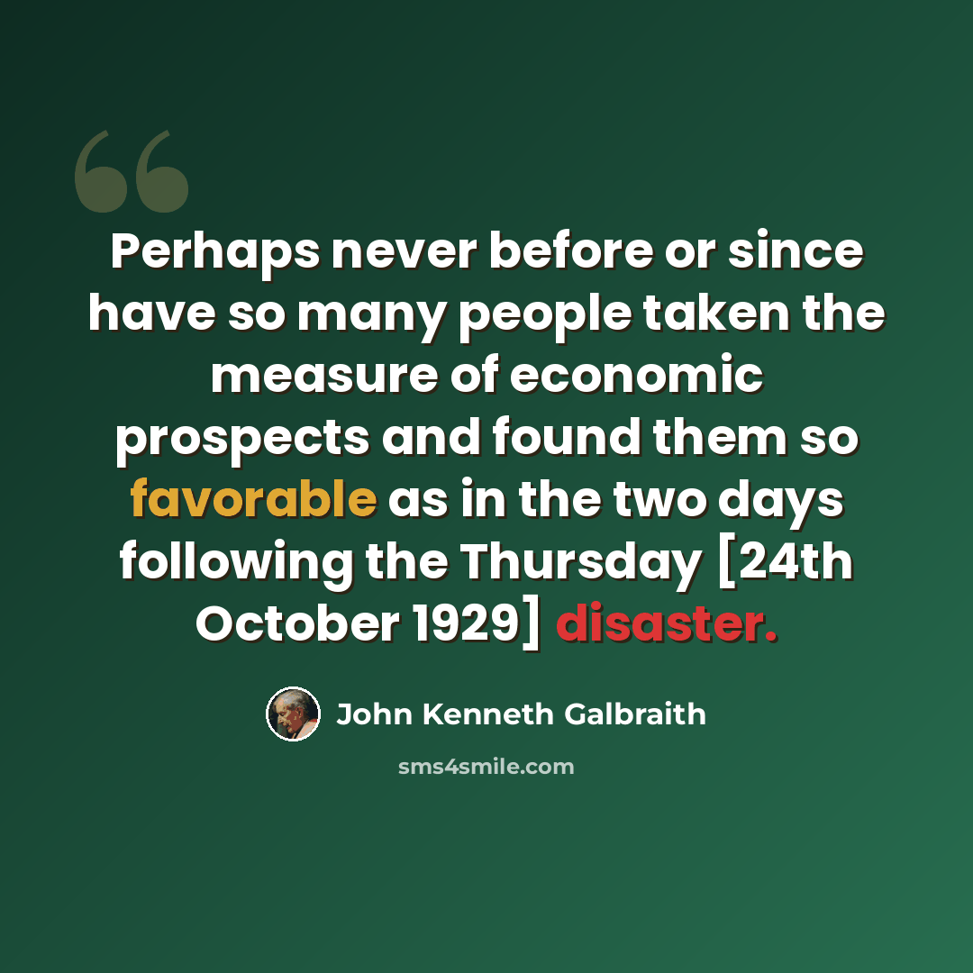“Perhaps never before or since have so many people taken the measure of economic prospects and found them so favorable as in the two days following the Thursday [24th October 1929] disaster.” quote by John Kenneth Galbraith