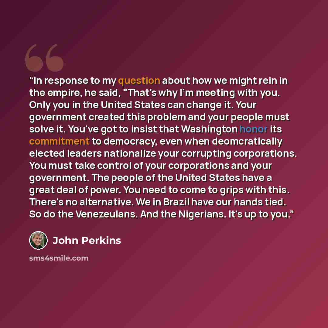 “In response to my question about how we might rein in the empire, he said, "That's why I'm meeting with you. Only you in the United States can change it. Your government created this problem and your people must solve it. You've got to insist that Washington honor its commitment to democracy, even…” quote by John Perkins