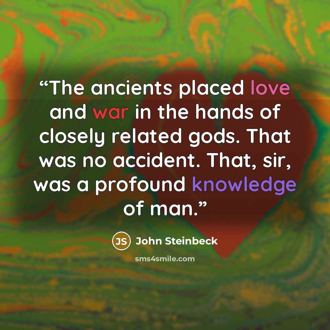 “The ancients placed love and war in the hands of closely related gods. That was no accident. That, sir, was a profound knowledge of man.” quote by John Steinbeck