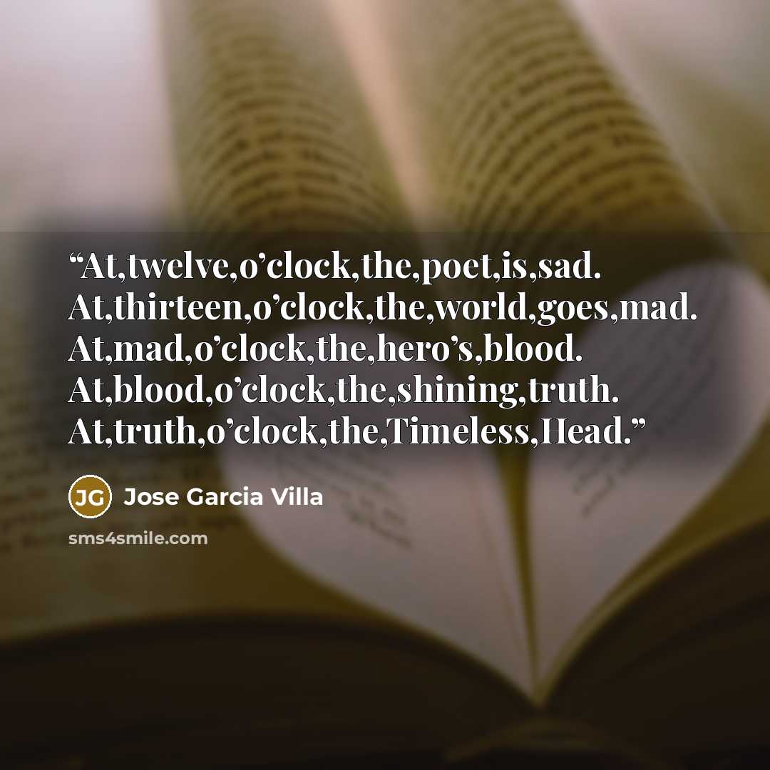 “At,twelve,o’clock,the,poet,is,sad. At,thirteen,o’clock,the,world,goes,mad. At,mad,o’clock,the,hero’s,blood. At,blood,o’clock,the,shining,truth. At,truth,o’clock,the,Timeless,Head.” quote by Jose Garcia Villa