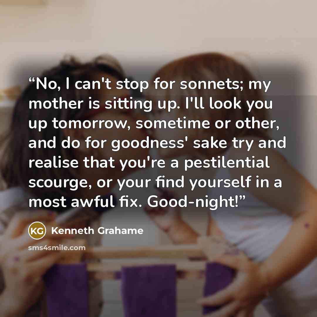 “No, I can't stop for sonnets; my mother is sitting up. I'll look you up tomorrow, sometime or other, and do for goodness' sake try and realise that you're a pestilential scourge, or your find yourself in a most awful fix. Good-night!” quote by Kenneth Grahame
