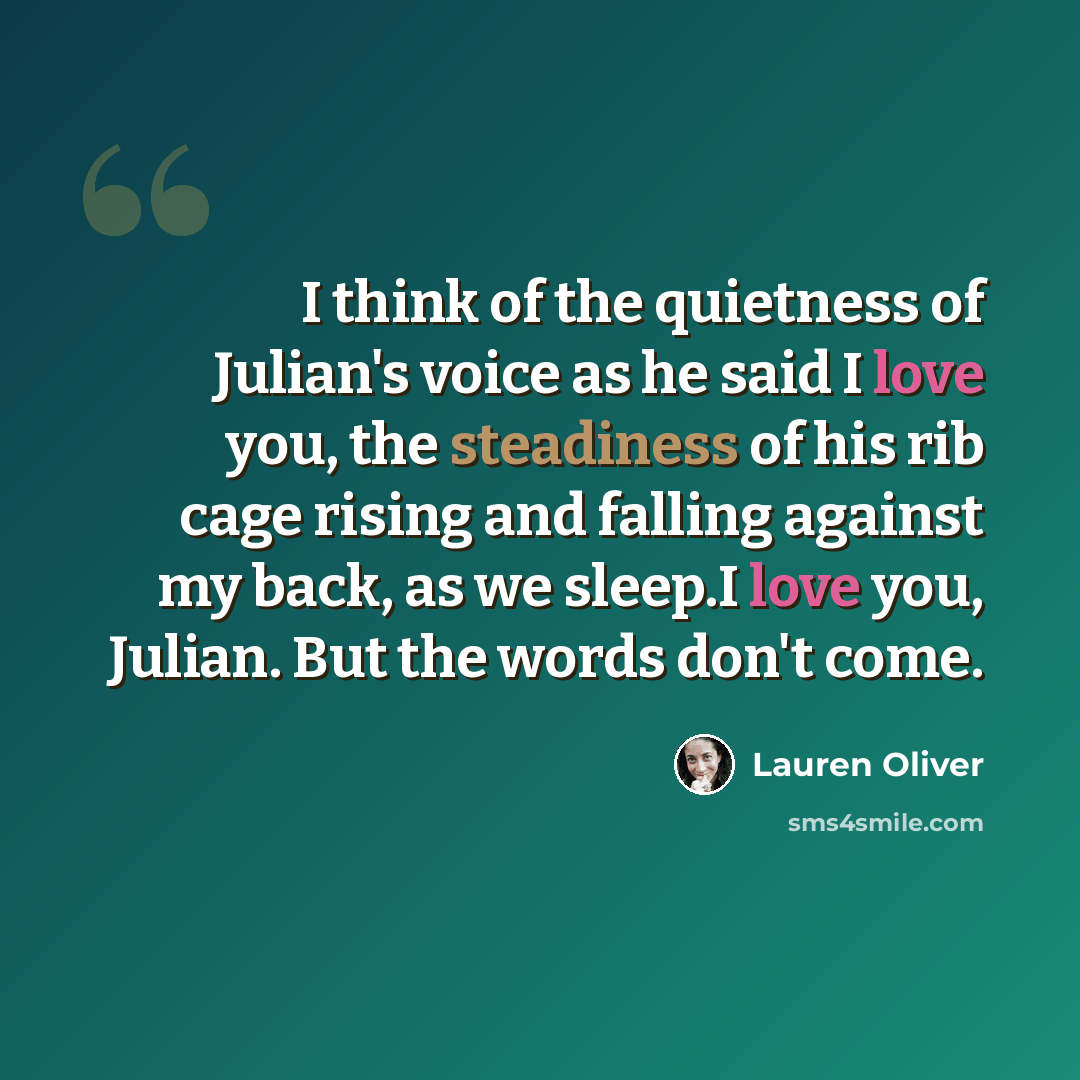 “I think of the quietness of Julian's voice as he said I love you, the steadiness of his rib cage rising and falling against my back, as we sleep.I love you, Julian. But the words don't come.” quote by Lauren Oliver