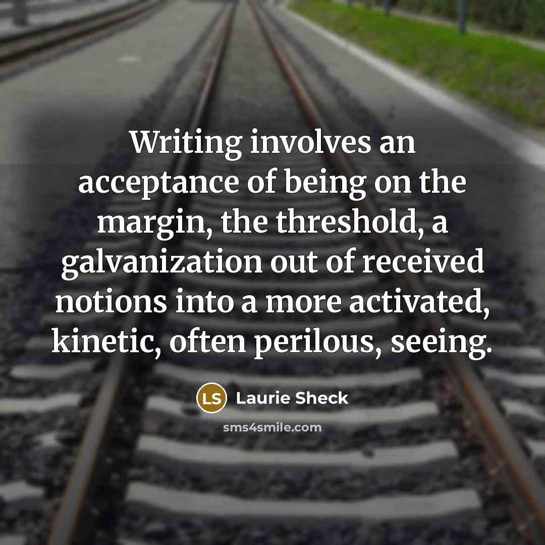 “Writing involves an acceptance of being on the margin, the threshold, a galvanization out of received notions into a more activated, kinetic, often perilous, seeing.” quote by Laurie Sheck