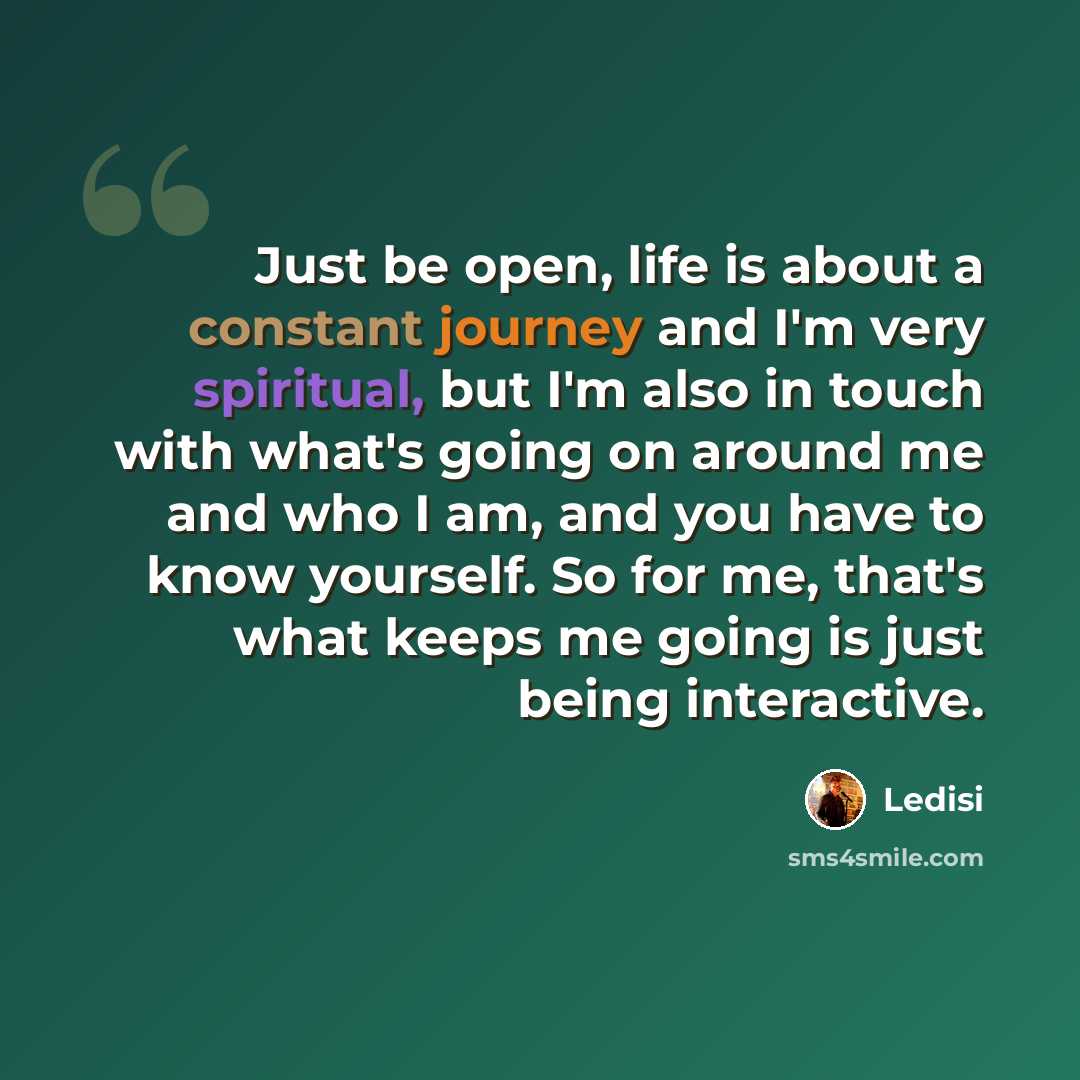 “Just be open, life is about a constant journey and I'm very spiritual, but I'm also in touch with what's going on around me and who I am, and you have to know yourself. So for me, that's what keeps me going is just being interactive.” quote by Ledisi