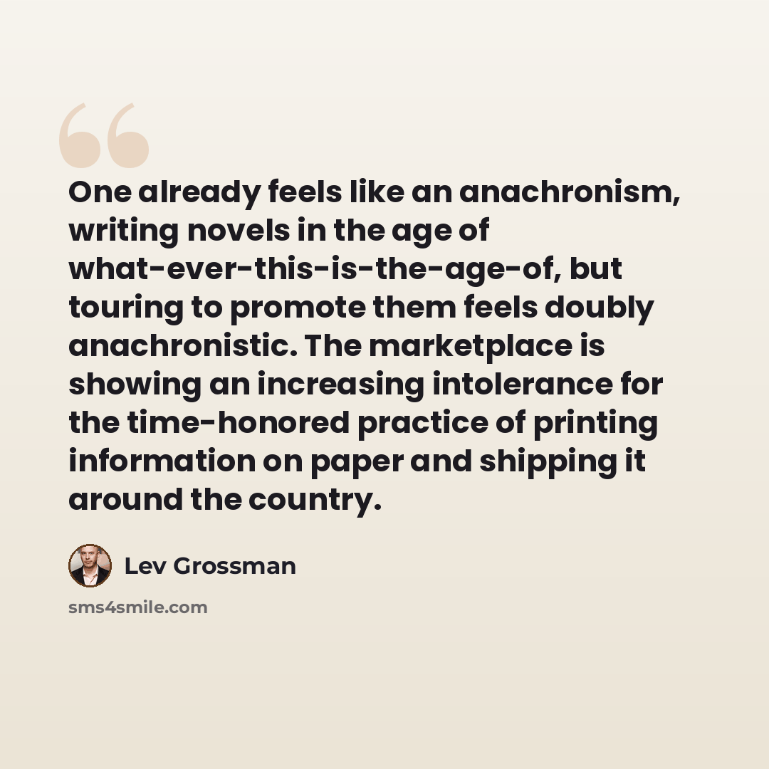 “One already feels like an anachronism, writing novels in the age of what-ever-this-is-the-age-of, but touring to promote them feels doubly anachronistic. The marketplace is showing an increasing intolerance for the time-honored practice of printing information on paper and shipping it around the…” quote by Lev Grossman