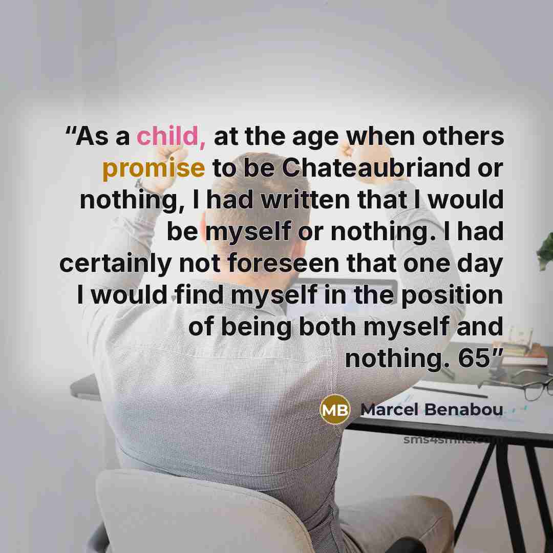 “As a child, at the age when others promise to be Chateaubriand or nothing, I had written that I would be myself or nothing. I had certainly not foreseen that one day I would find myself in the position of being both myself and nothing. 65” quote by Marcel Benabou