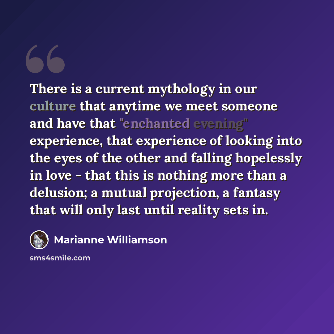 “There is a current mythology in our culture that anytime we meet someone and have that "enchanted evening" experience, that experience of looking into the eyes of the other and falling hopelessly in love - that this is nothing more than a delusion; a mutual projection, a fantasy that will only…” quote by Marianne Williamson