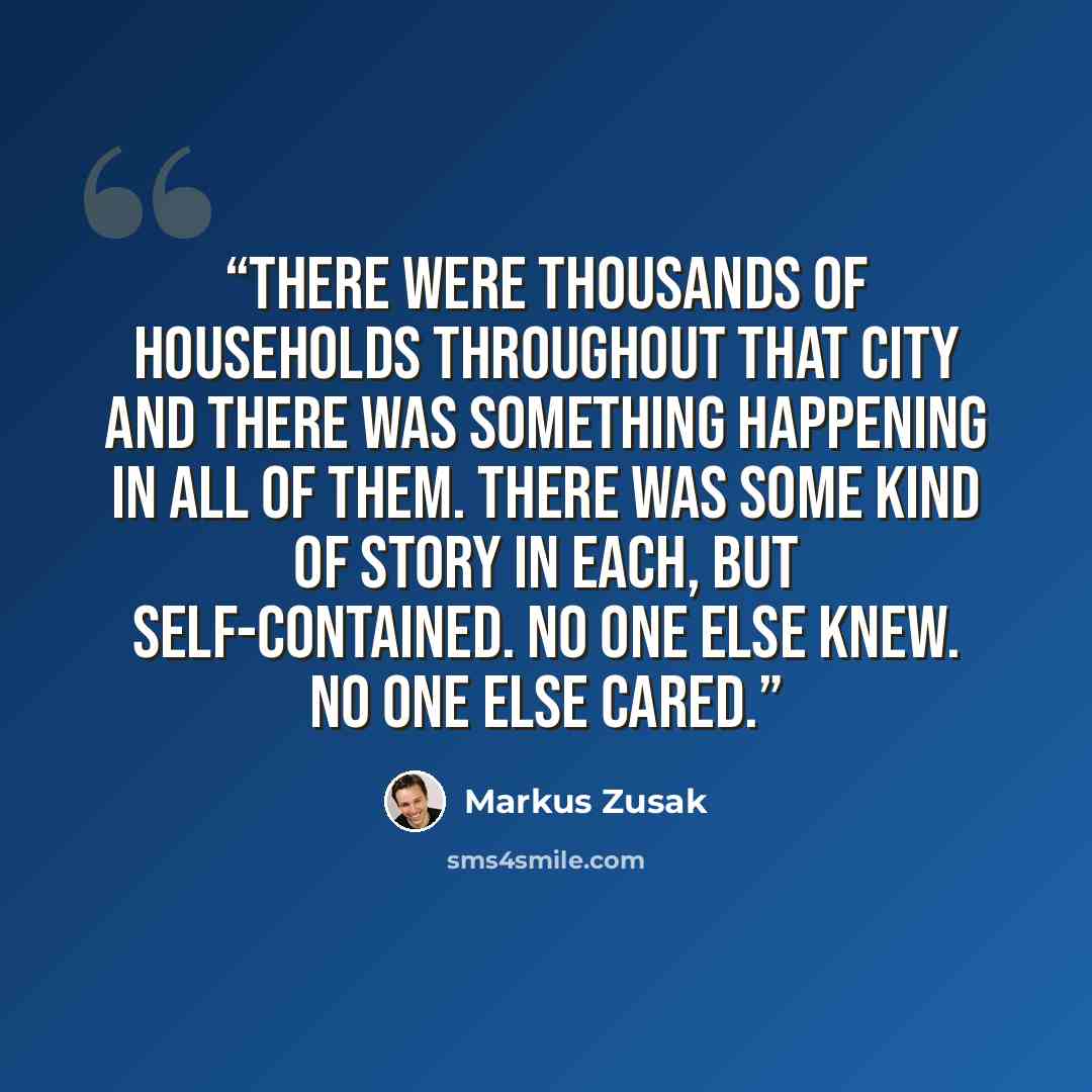“There were thousands of households throughout that city and there was something happening in all of them. There was some kind of story in each, but self-contained. No one else knew. No one else cared.” quote by Markus Zusak