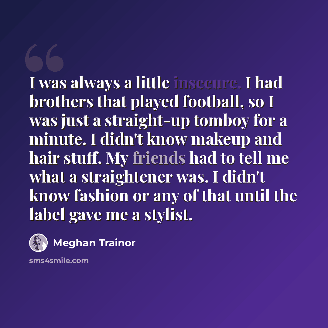 “I was always a little insecure. I had brothers that played football, so I was just a straight-up tomboy for a minute. I didn't know makeup and hair stuff. My friends had to tell me what a straightener was. I didn't know fashion or any of that until the label gave me a stylist.” quote by Meghan Trainor