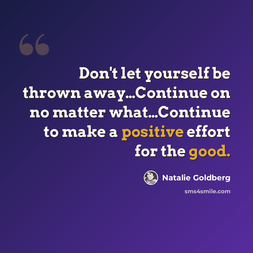 “Don't let yourself be thrown away…Continue on no matter what…Continue to make a positive effort for the good.” quote by Natalie Goldberg